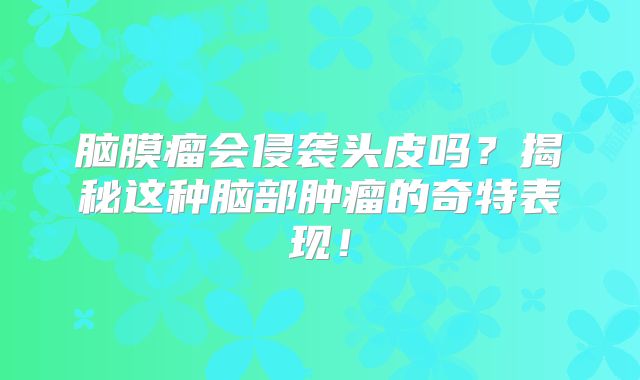 脑膜瘤会侵袭头皮吗？揭秘这种脑部肿瘤的奇特表现！