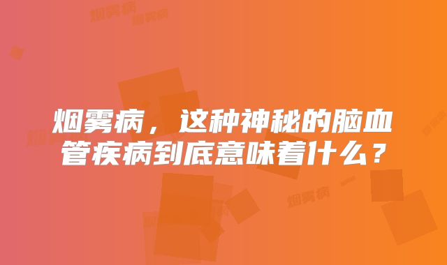 烟雾病，这种神秘的脑血管疾病到底意味着什么？