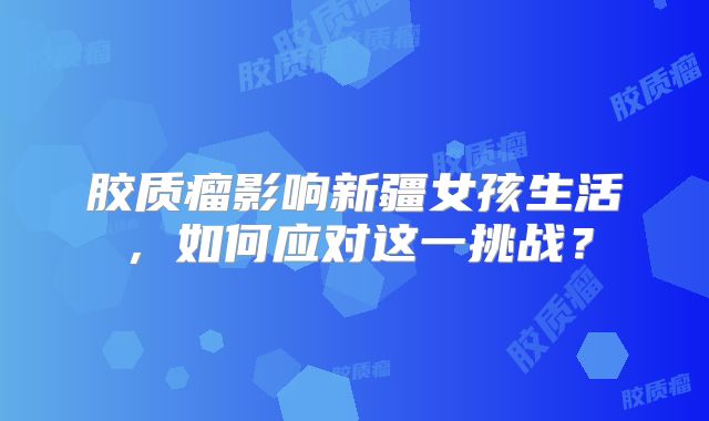 胶质瘤影响新疆女孩生活，如何应对这一挑战？