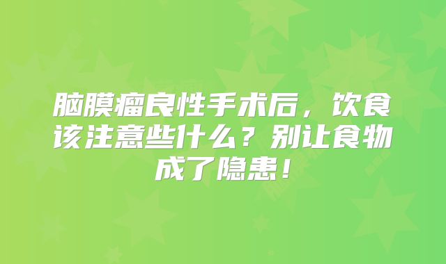 脑膜瘤良性手术后，饮食该注意些什么？别让食物成了隐患！