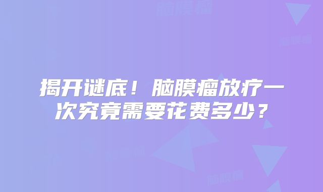 揭开谜底！脑膜瘤放疗一次究竟需要花费多少？