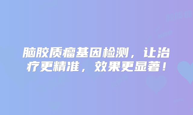 脑胶质瘤基因检测，让治疗更精准，效果更显著！