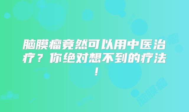 脑膜瘤竟然可以用中医治疗？你绝对想不到的疗法！