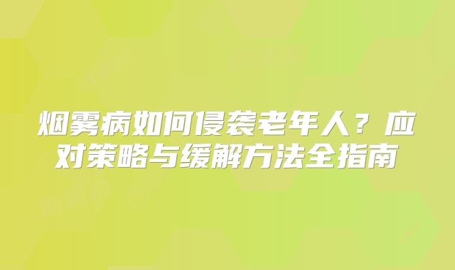 烟雾病如何侵袭老年人？应对策略与缓解方法全指南