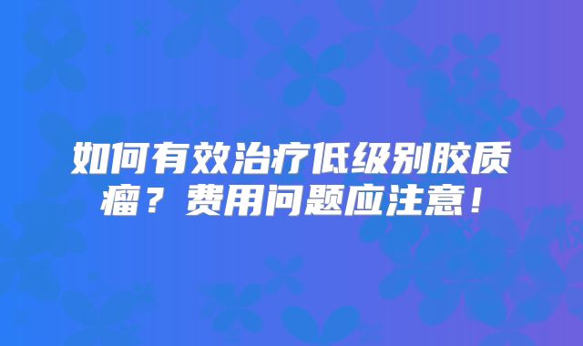 如何有效治疗低级别胶质瘤？费用问题应注意！