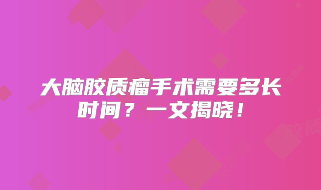 大脑胶质瘤手术需要多长时间？一文揭晓！