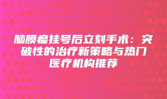 脑膜瘤挂号后立刻手术：突破性的治疗新策略与热门医疗机构推荐