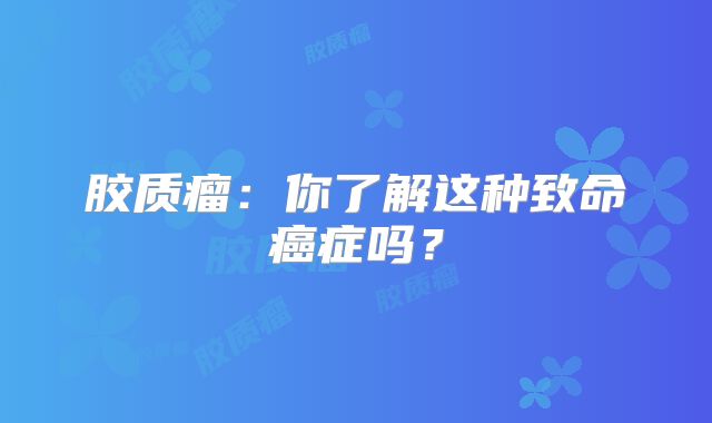 胶质瘤：你了解这种致命癌症吗？