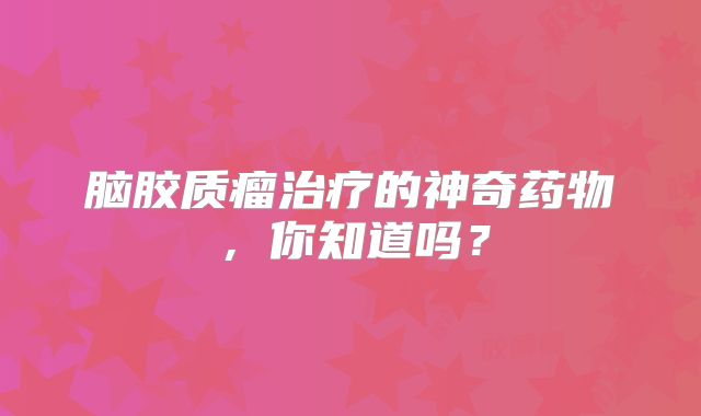 脑胶质瘤治疗的神奇药物，你知道吗？