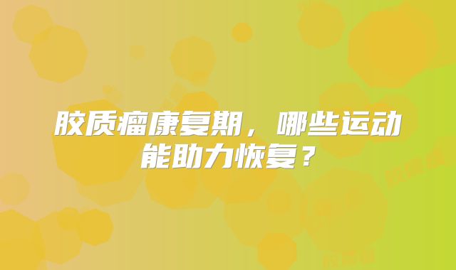 胶质瘤康复期，哪些运动能助力恢复？