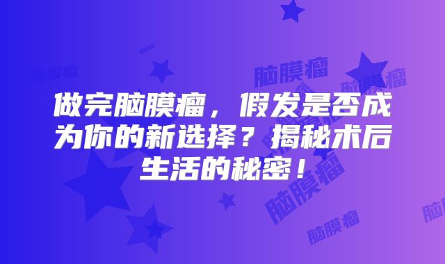 做完脑膜瘤，假发是否成为你的新选择？揭秘术后生活的秘密！
