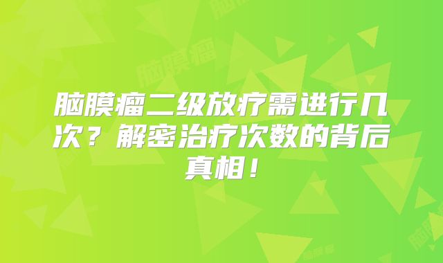 脑膜瘤二级放疗需进行几次？解密治疗次数的背后真相！