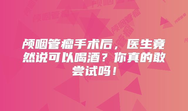 颅咽管瘤手术后，医生竟然说可以喝酒？你真的敢尝试吗！
