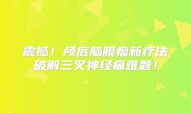 震撼！颅底脑膜瘤新疗法破解三叉神经痛难题！