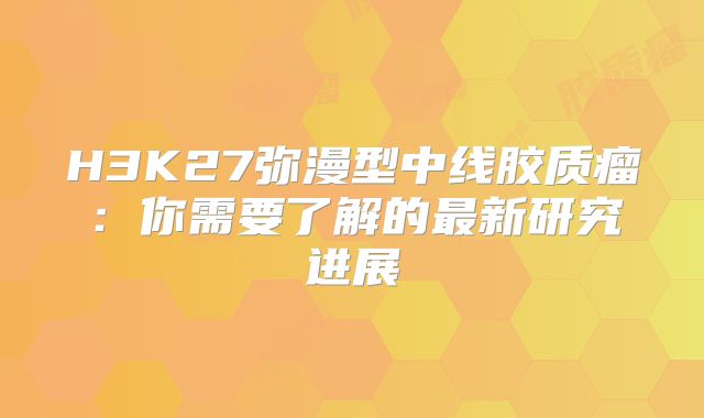 H3K27弥漫型中线胶质瘤：你需要了解的最新研究进展