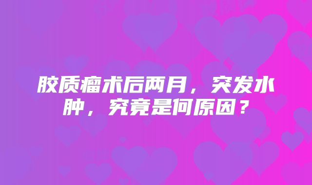 胶质瘤术后两月，突发水肿，究竟是何原因？