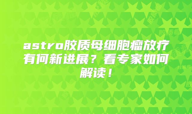 astro胶质母细胞瘤放疗有何新进展？看专家如何解读！