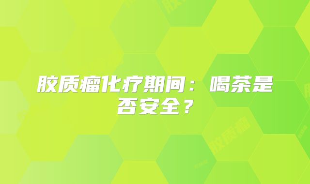 胶质瘤化疗期间：喝茶是否安全？