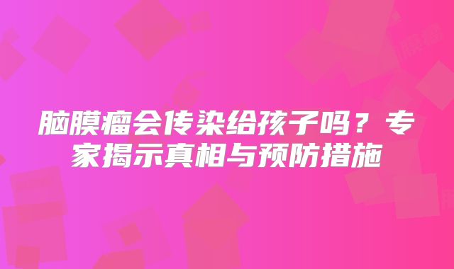 脑膜瘤会传染给孩子吗？专家揭示真相与预防措施