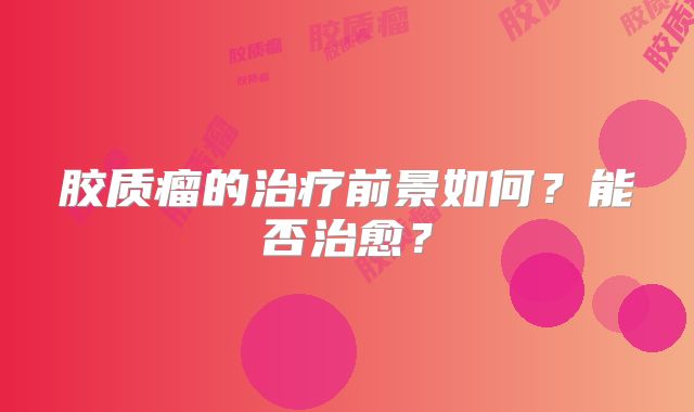 胶质瘤的治疗前景如何？能否治愈？