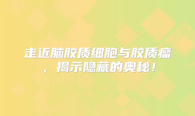 走近脑胶质细胞与胶质瘤，揭示隐藏的奥秘！