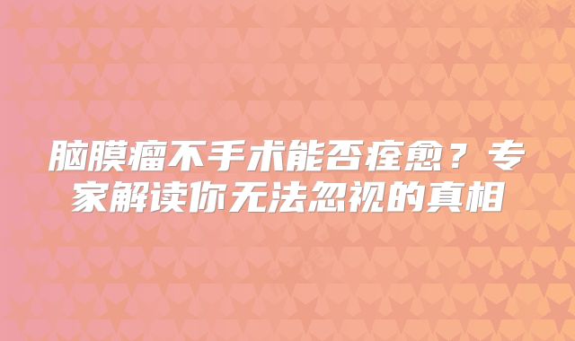 脑膜瘤不手术能否痊愈？专家解读你无法忽视的真相