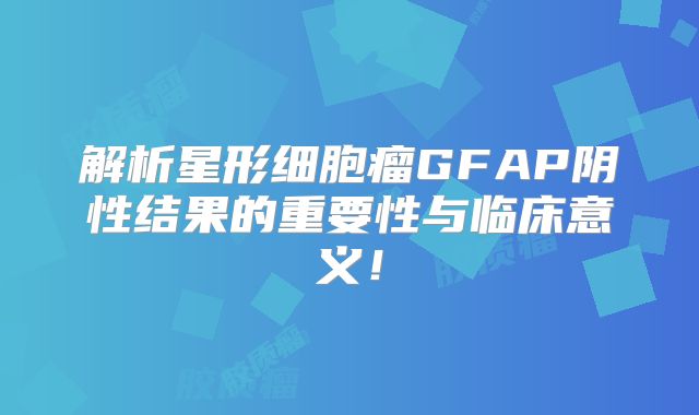 解析星形细胞瘤GFAP阴性结果的重要性与临床意义！