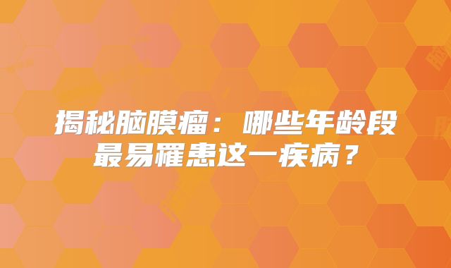 揭秘脑膜瘤：哪些年龄段最易罹患这一疾病？