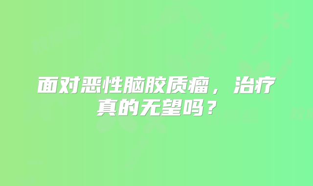 面对恶性脑胶质瘤，治疗真的无望吗？