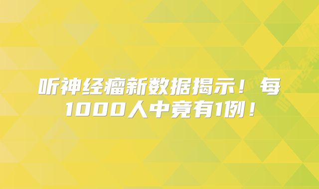 听神经瘤新数据揭示！每1000人中竟有1例！
