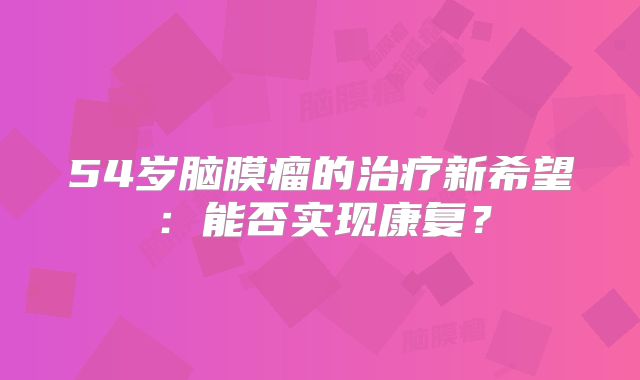 54岁脑膜瘤的治疗新希望：能否实现康复？