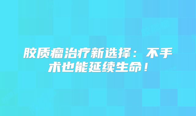 胶质瘤治疗新选择：不手术也能延续生命！