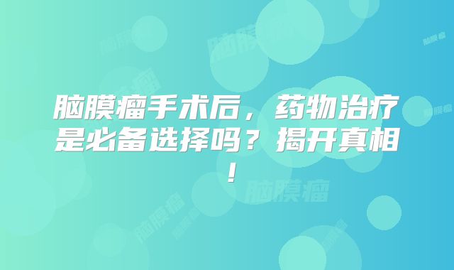 脑膜瘤手术后，药物治疗是必备选择吗？揭开真相！