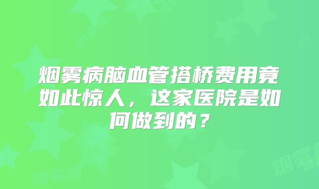 烟雾病脑血管搭桥费用竟如此惊人，这家医院是如何做到的？