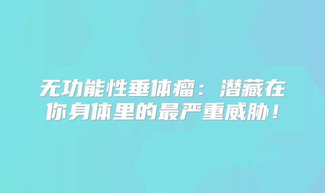 无功能性垂体瘤：潜藏在你身体里的最严重威胁！