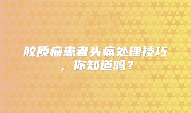 胶质瘤患者头痛处理技巧，你知道吗？