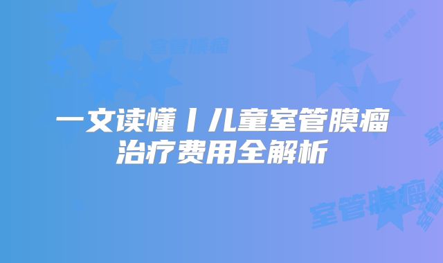 一文读懂丨儿童室管膜瘤治疗费用全解析