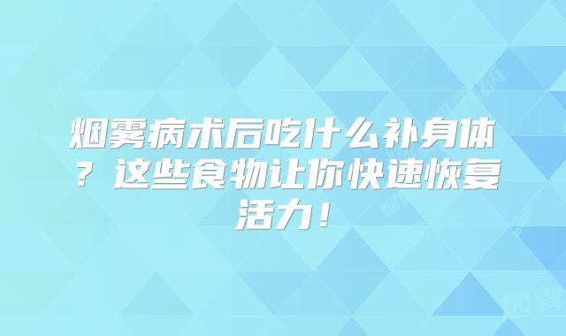 烟雾病术后吃什么补身体？这些食物让你快速恢复活力！