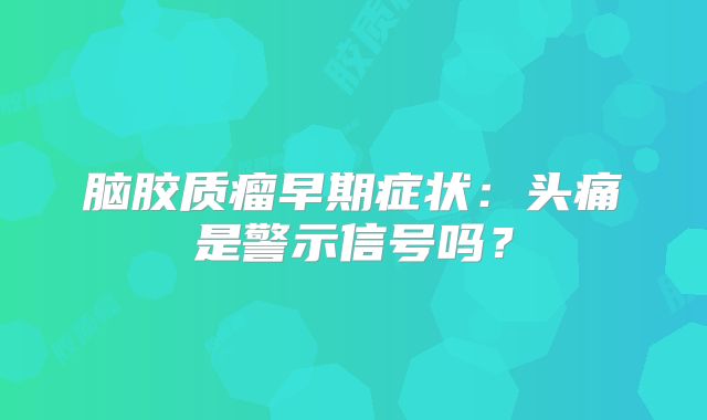 脑胶质瘤早期症状：头痛是警示信号吗？