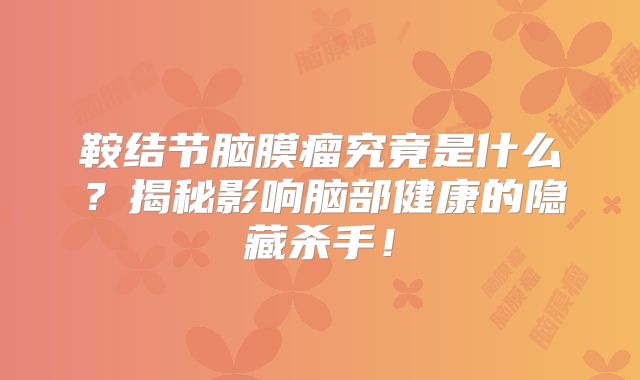 鞍结节脑膜瘤究竟是什么？揭秘影响脑部健康的隐藏杀手！