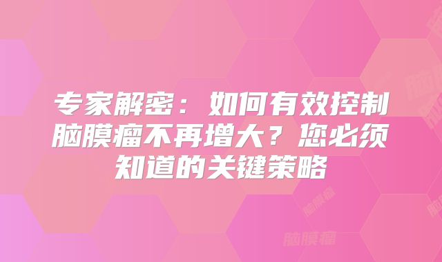专家解密：如何有效控制脑膜瘤不再增大？您必须知道的关键策略