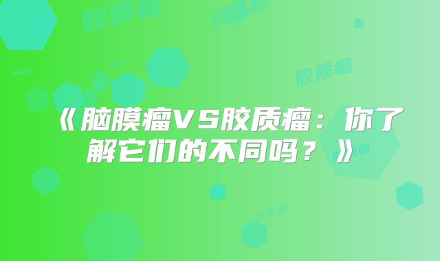 《脑膜瘤VS胶质瘤：你了解它们的不同吗？》