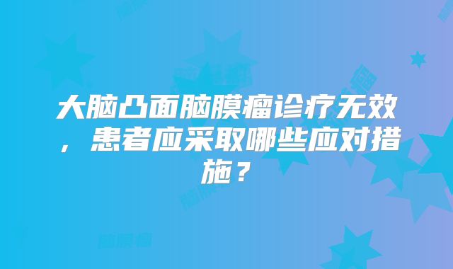 大脑凸面脑膜瘤诊疗无效，患者应采取哪些应对措施？