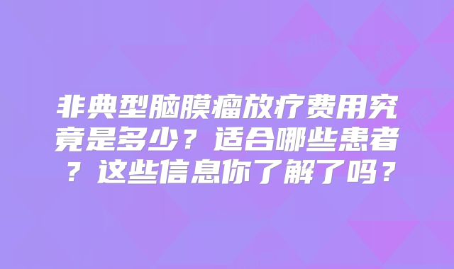 非典型脑膜瘤放疗费用究竟是多少？适合哪些患者？这些信息你了解了吗？
