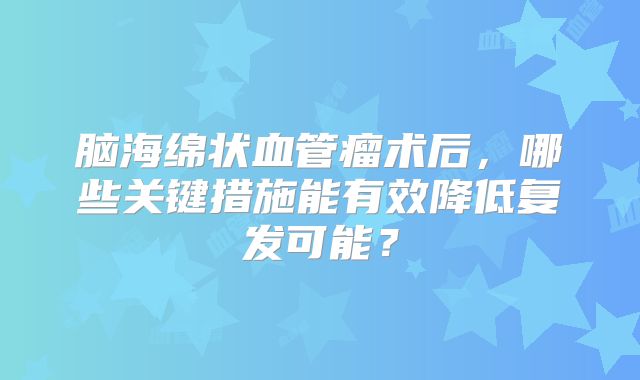 脑海绵状血管瘤术后，哪些关键措施能有效降低复发可能？
