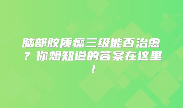 脑部胶质瘤三级能否治愈？你想知道的答案在这里！