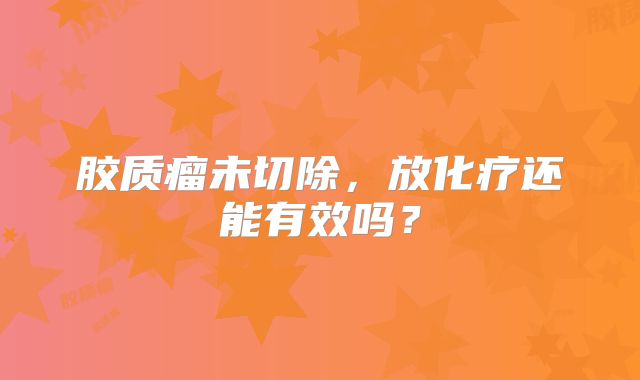 胶质瘤未切除，放化疗还能有效吗？