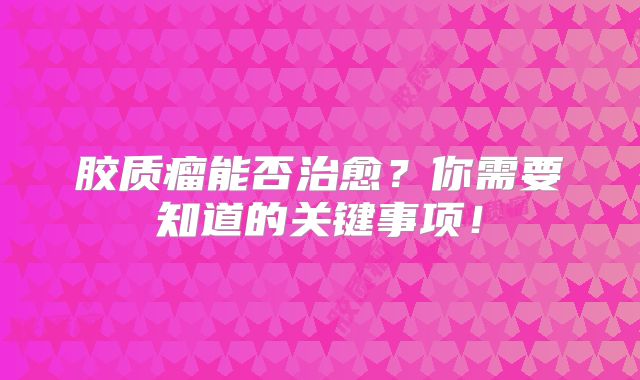 胶质瘤能否治愈？你需要知道的关键事项！