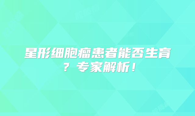 星形细胞瘤患者能否生育？专家解析！