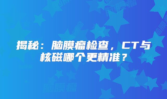 揭秘：脑膜瘤检查，CT与核磁哪个更精准？